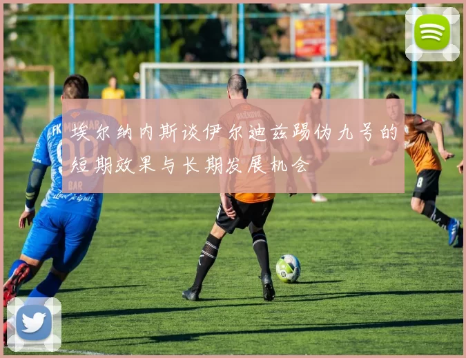 埃尔纳内斯谈伊尔迪兹踢伪九号的短期效果与长期发展机会