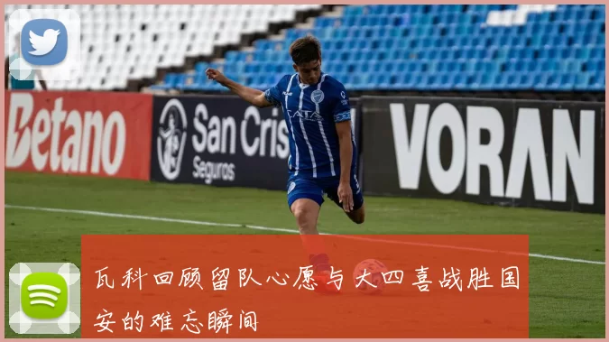 瓦科回顾留队心愿与大四喜战胜国安的难忘瞬间