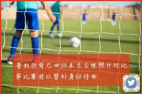 普利西奇已回归米兰合练预计对比萨比赛将以替补身份待命