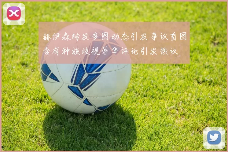 赫伊森转发多图动态引发争议首图含有种族歧视辱华评论引发热议