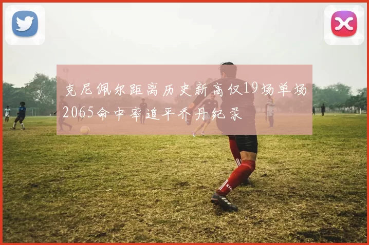 克尼佩尔距离历史新高仅19场单场2065命中率追平乔丹纪录