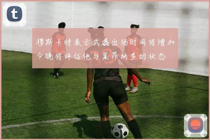穆斯卡特表示武磊出场时间将增加今晚将评估他与莱昂纳多的状态