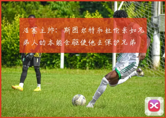 活塞主帅：斯图尔特和杜伦亲如兄弟人的本能会驱使他去保护兄弟