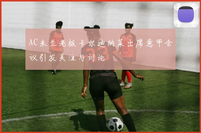 AC米兰老板卡尔迪纳莱出席意甲会议引发关注与讨论