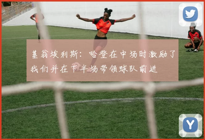 基翁埃利斯：哈登在中场时激励了我们并在下半场带领球队前进