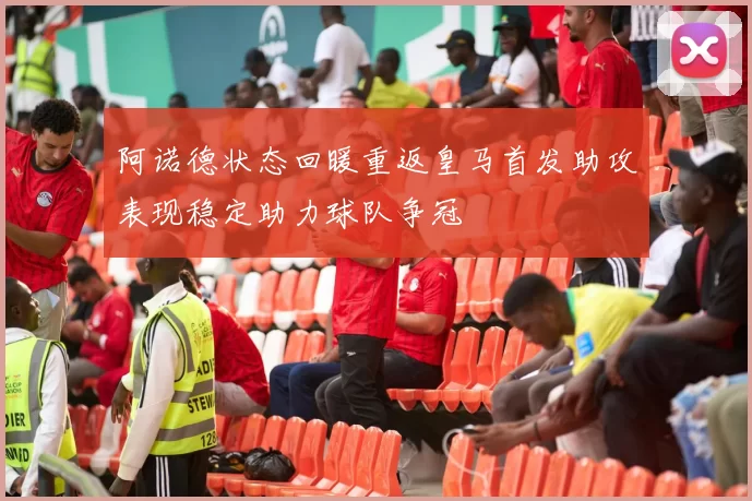 阿诺德状态回暖重返皇马首发助攻表现稳定助力球队争冠
