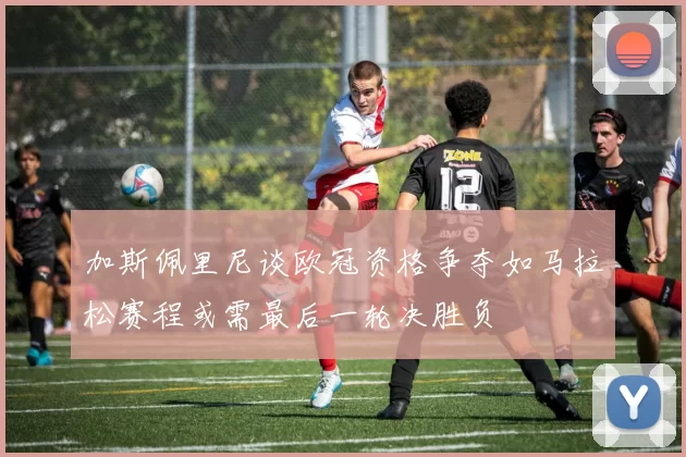 加斯佩里尼谈欧冠资格争夺如马拉松赛程或需最后一轮决胜负