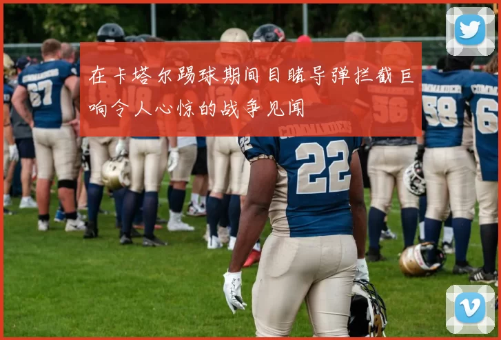 在卡塔尔踢球期间目睹导弹拦截巨响令人心惊的战争见闻