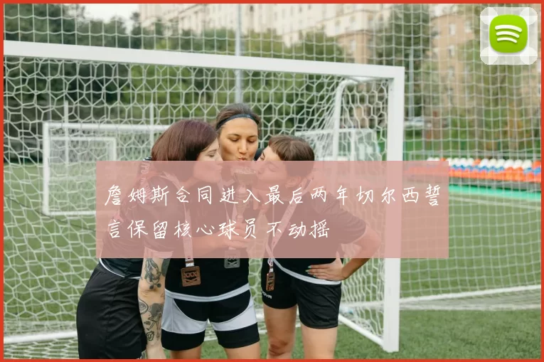 詹姆斯合同进入最后两年切尔西誓言保留核心球员不动摇