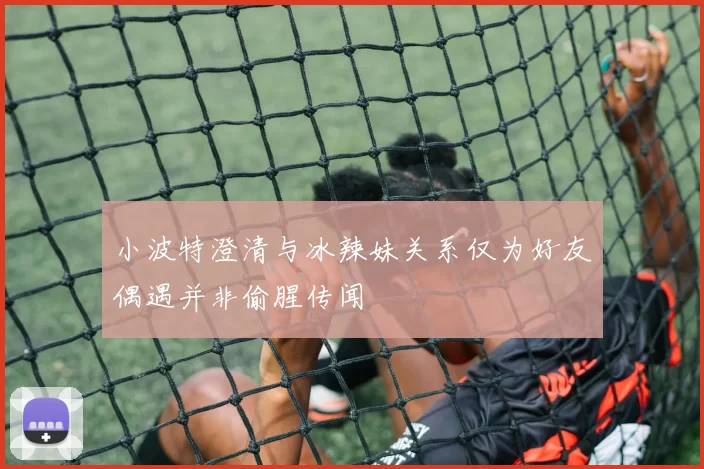 小波特澄清与冰辣妹关系仅为好友偶遇并非偷腥传闻