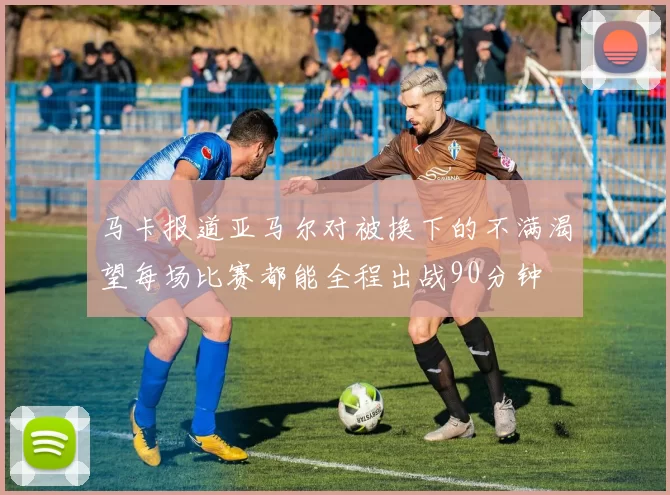 马卡报道亚马尔对被换下的不满渴望每场比赛都能全程出战90分钟