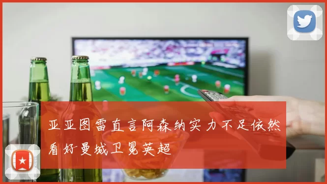 亚亚图雷直言阿森纳实力不足依然看好曼城卫冕英超