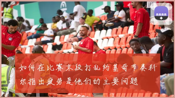 如何在比赛末段打乱约基奇节奏科尔指出疲劳是他们的主要问题