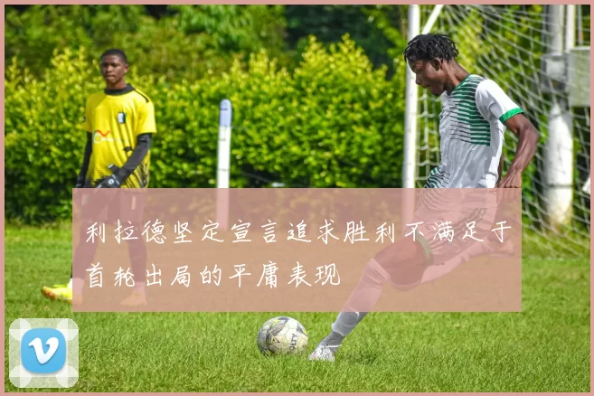 利拉德坚定宣言追求胜利不满足于首轮出局的平庸表现