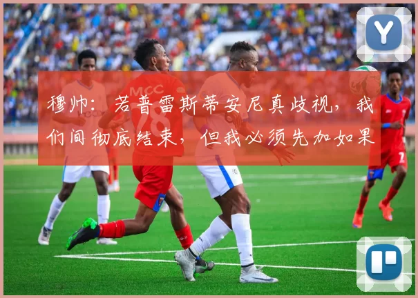 穆帅：若普雷斯蒂安尼真歧视，我们间彻底结束，但我必须先加如果