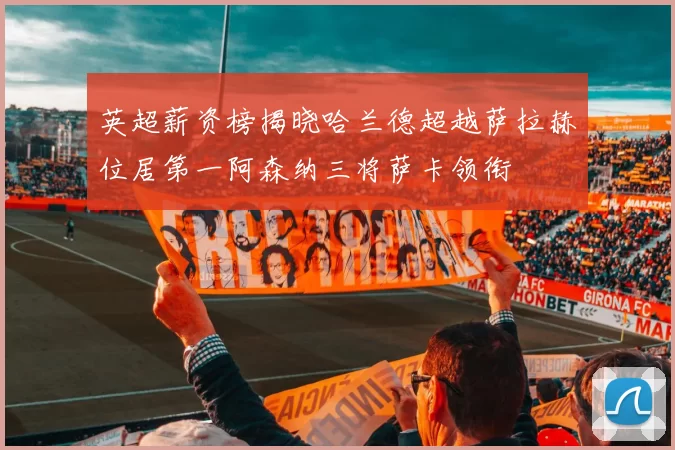 英超薪资榜揭晓哈兰德超越萨拉赫位居第一阿森纳三将萨卡领衔