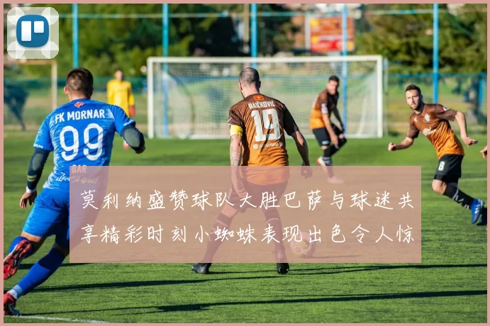 莫利纳盛赞球队大胜巴萨与球迷共享精彩时刻小蜘蛛表现出色令人惊艳