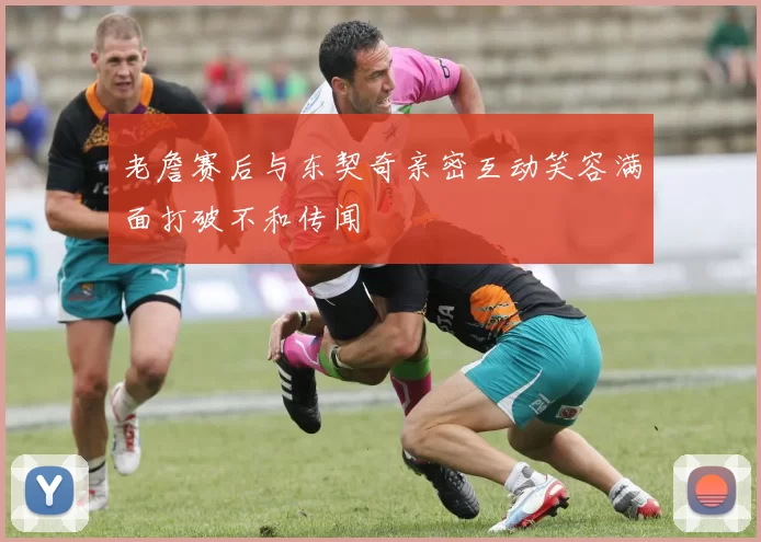 老詹赛后与东契奇亲密互动笑容满面打破不和传闻