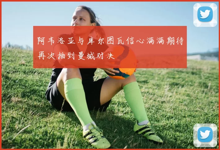 阿韦洛亚与库尔图瓦信心满满期待再次抽到曼城对决