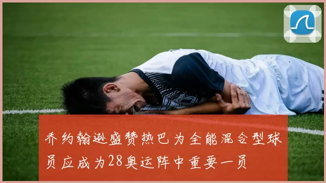 乔约翰逊盛赞热巴为全能混合型球员应成为28奥运阵中重要一员