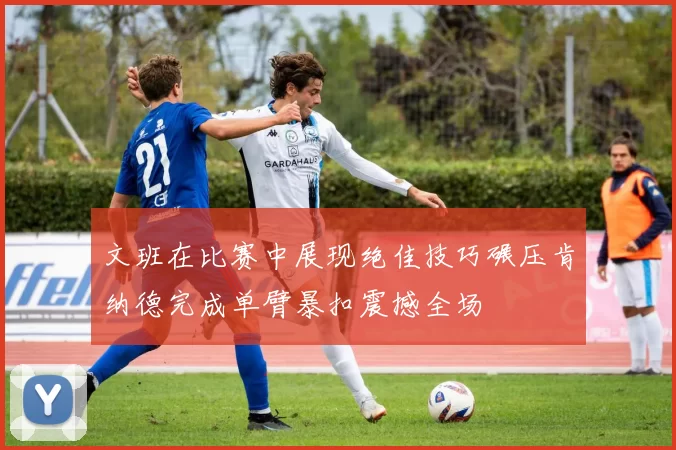 文班在比赛中展现绝佳技巧碾压肯纳德完成单臂暴扣震撼全场