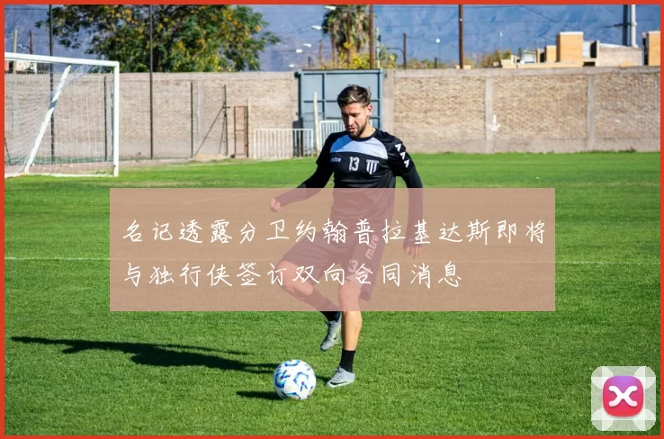 名记透露分卫约翰普拉基达斯即将与独行侠签订双向合同消息