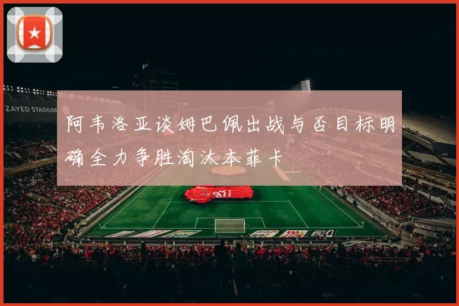 阿韦洛亚谈姆巴佩出战与否目标明确全力争胜淘汰本菲卡