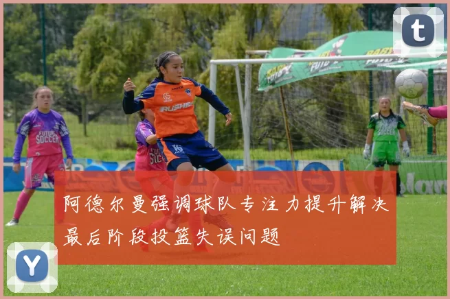 阿德尔曼强调球队专注力提升解决最后阶段投篮失误问题