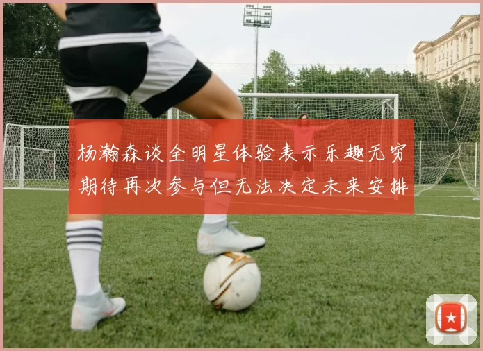 杨瀚森谈全明星体验表示乐趣无穷期待再次参与但无法决定未来安排