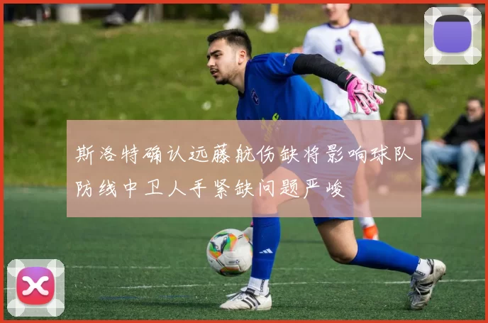斯洛特确认远藤航伤缺将影响球队防线中卫人手紧缺问题严峻