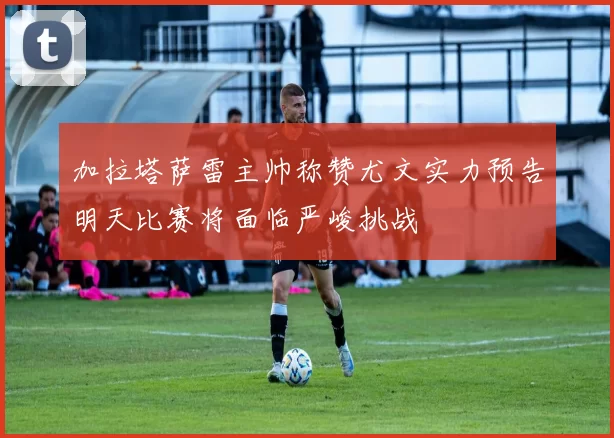 加拉塔萨雷主帅称赞尤文实力预告明天比赛将面临严峻挑战