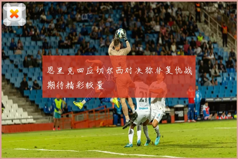 恩里克回应切尔西对决称非复仇战期待精彩较量
