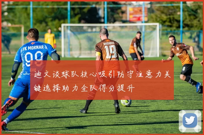 迪文谈球队核心吸引防守注意力关键选择助力全队得分提升