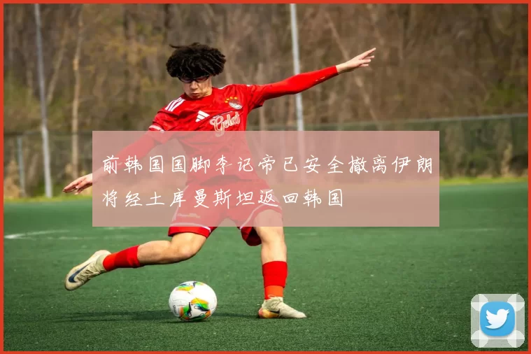 前韩国国脚李记帝已安全撤离伊朗将经土库曼斯坦返回韩国