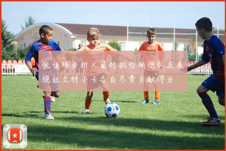 张佳玮分析火箭对抗伦纳德队友表现杜兰特小卡各自尽责贡献得分