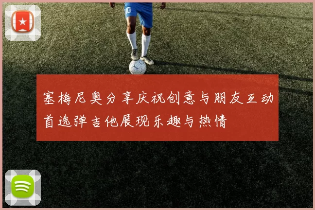塞梅尼奥分享庆祝创意与朋友互动首选弹吉他展现乐趣与热情