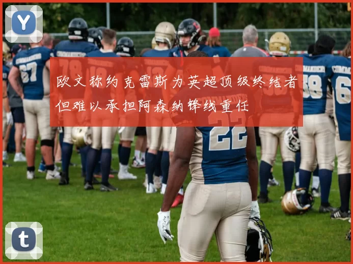 欧文称约克雷斯为英超顶级终结者但难以承担阿森纳锋线重任