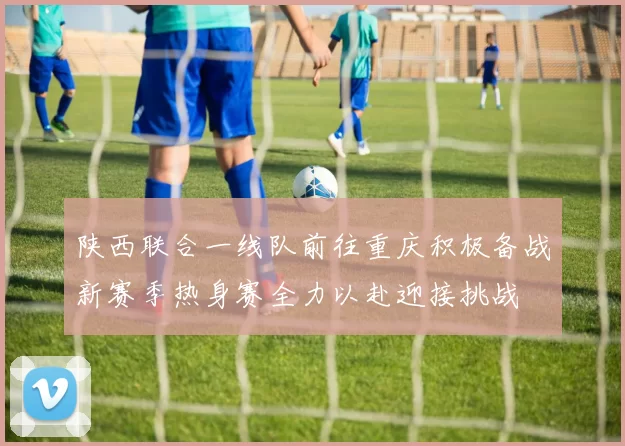陕西联合一线队前往重庆积极备战新赛季热身赛全力以赴迎接挑战